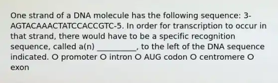 One strand of a DNA molecule has the following sequence: 3-AGTACAAACTATCCACCGTC-5. In order for transcription to occur in that strand, there would have to be a specific recognition sequence, called a(n) __________, to the left of the DNA sequence indicated. ⵔ promoter ⵔ intron ⵔ AUG codon ⵔ centromere ⵔ exon