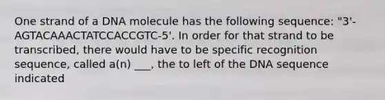 One strand of a DNA molecule has the following sequence: "3'-AGTACAAACTATCCACCGTC-5'. In order for that strand to be transcribed, there would have to be specific recognition sequence, called a(n) ___, the to left of the DNA sequence indicated