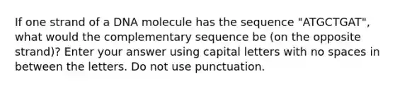 If one strand of a DNA molecule has the sequence "ATGCTGAT", what would the complementary sequence be (on the opposite strand)? Enter your answer using capital letters with no spaces in between the letters. Do not use punctuation.