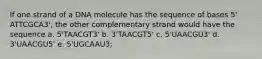 If one strand of a DNA molecule has the sequence of bases 5' ATTCGCA3', the other complementary strand would have the sequence a. 5'TAACGT3' b. 3'TAACGT5' c. 5'UAACGU3' d. 3'UAACGU5' e. 5'UGCAAU3;