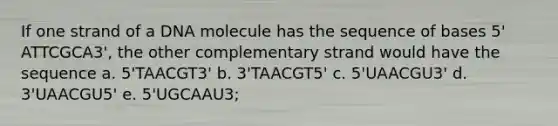 If one strand of a DNA molecule has the sequence of bases 5' ATTCGCA3', the other complementary strand would have the sequence a. 5'TAACGT3' b. 3'TAACGT5' c. 5'UAACGU3' d. 3'UAACGU5' e. 5'UGCAAU3;