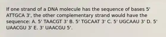 If one strand of a DNA molecule has the sequence of bases 5' ATTGCA 3', the other complementary strand would have the sequence: A. 5' TAACGT 3' B. 5' TGCAAT 3' C. 5' UGCAAU 3' D. 5' UAACGU 3' E. 3' UAACGU 5'.