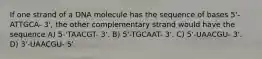 If one strand of a DNA molecule has the sequence of bases 5'-ATTGCA- 3', the other complementary strand would have the sequence A) 5-'TAACGT- 3'. B) 5'-TGCAAT- 3'. C) 5'-UAACGU- 3'. D) 3'-UAACGU- 5'.