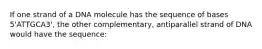 If one strand of a DNA molecule has the sequence of bases 5'ATTGCA3', the other complementary, antiparallel strand of DNA would have the sequence: