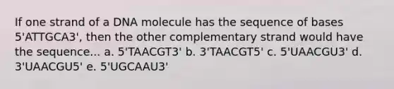 If one strand of a DNA molecule has the sequence of bases 5'ATTGCA3', then the other complementary strand would have the sequence... a. 5'TAACGT3' b. 3'TAACGT5' c. 5'UAACGU3' d. 3'UAACGU5' e. 5'UGCAAU3'