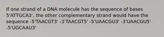 If one strand of a DNA molecule has the sequence of bases 5'ATTGCA3', the other complementary strand would have the sequence -5'TAACGT3' -3'TAACGT5' -5'UAACGU3' -3'UAACGU5' -5'UGCAAU3'