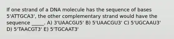 If one strand of a DNA molecule has the sequence of bases 5'ATTGCA3', the other complementary strand would have the sequence _____. A) 3'UAACGU5' B) 5'UAACGU3' C) 5'UGCAAU3' D) 5'TAACGT3' E) 5'TGCAAT3'