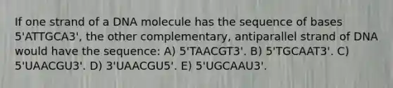 If one strand of a DNA molecule has the sequence of bases 5'ATTGCA3', the other complementary, antiparallel strand of DNA would have the sequence: A) 5'TAACGT3'. B) 5'TGCAAT3'. C) 5'UAACGU3'. D) 3'UAACGU5'. E) 5'UGCAAU3'.