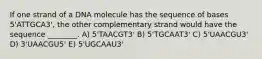 If one strand of a DNA molecule has the sequence of bases 5'ATTGCA3', the other complementary strand would have the sequence ________. A) 5'TAACGT3' B) 5'TGCAAT3' C) 5'UAACGU3' D) 3'UAACGU5' E) 5'UGCAAU3'