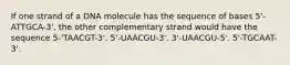 If one strand of a DNA molecule has the sequence of bases 5'-ATTGCA-3', the other complementary strand would have the sequence 5-'TAACGT-3'. 5'-UAACGU-3'. 3'-UAACGU-5'. 5'-TGCAAT-3'.