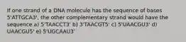 If one strand of a DNA molecule has the sequence of bases 5'ATTGCA3', the other complementary strand would have the sequence a) 5'TAACCT3' b) 3'TAACGT5' c) 5'UAACGU3' d) UAACGU5' e) 5'UGCAAU3'