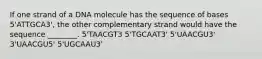 If one strand of a DNA molecule has the sequence of bases 5'ATTGCA3', the other complementary strand would have the sequence ________. 5'TAACGT3 5'TGCAAT3' 5'UAACGU3' 3'UAACGU5' 5'UGCAAU3'