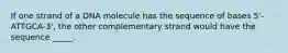 If one strand of a DNA molecule has the sequence of bases 5'-ATTGCA-3', the other complementary strand would have the sequence _____.