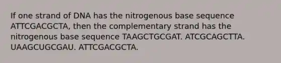 If one strand of DNA has the nitrogenous base sequence ATTCGACGCTA, then the complementary strand has the nitrogenous base sequence TAAGCTGCGAT. ATCGCAGCTTA. UAAGCUGCGAU. ATTCGACGCTA.