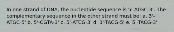 In one strand of DNA, the nucleotide sequence is 5'-ATGC-3'. The complementary sequence in the other strand must be: a. 3'-ATGC-5' b. 5'-CGTA-3' c. 5'-ATCG-3' d. 3'-TACG-5' e. 5'-TACG-3'