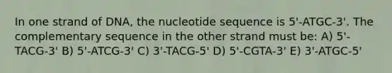 In one strand of DNA, the nucleotide sequence is 5'-ATGC-3'. The complementary sequence in the other strand must be: A) 5'-TACG-3' B) 5'-ATCG-3' C) 3'-TACG-5' D) 5'-CGTA-3' E) 3'-ATGC-5'