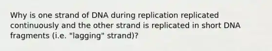 Why is one strand of DNA during replication replicated continuously and the other strand is replicated in short DNA fragments (i.e. "lagging" strand)?