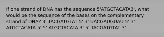 If one strand of DNA has the sequence 5'ATGCTACATA3', what would be the sequence of the bases on the complementary strand of DNA? 3' TACGATGTAT 5' 3' UACGAUGUAU 5' 3' ATGCTACATA 5' 5' ATGCTACATA 3' 5' TACGATGTAT 3'