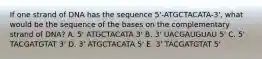 If one strand of DNA has the sequence 5'-ATGCTACATA-3', what would be the sequence of the bases on the complementary strand of DNA? A. 5' ATGCTACATA 3' B. 3' UACGAUGUAU 5' C. 5' TACGATGTAT 3' D. 3' ATGCTACATA 5' E. 3' TACGATGTAT 5'