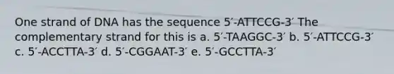 One strand of DNA has the sequence 5′-ATTCCG-3′ The complementary strand for this is a. 5′-TAAGGC-3′ b. 5′-ATTCCG-3′ c. 5′-ACCTTA-3′ d. 5′-CGGAAT-3′ e. 5′-GCCTTA-3′