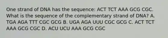 One strand of DNA has the sequence: ACT TCT AAA GCG CGC. What is the sequence of the complementary strand of DNA? A. TGA AGA TTT CGC GCG B. UGA AGA UUU CGC GCG C. ACT TCT AAA GCG CGC D. ACU UCU AAA GCG CGC