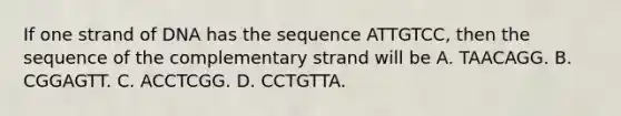 If one strand of DNA has the sequence ATTGTCC, then the sequence of the complementary strand will be A. TAACAGG. B. CGGAGTT. C. ACCTCGG. D. CCTGTTA.