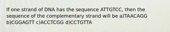 If one strand of DNA has the sequence ATTGTCC, then the sequence of the complementary strand will be a)TAACAGG b)CGGAGTT c)ACCTCGG d)CCTGTTA