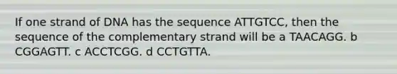 If one strand of DNA has the sequence ATTGTCC, then the sequence of the complementary strand will be a TAACAGG. b CGGAGTT. c ACCTCGG. d CCTGTTA.