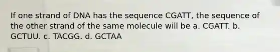 If one strand of DNA has the sequence CGATT, the sequence of the other strand of the same molecule will be a. CGATT. b. GCTUU. c. TACGG. d. GCTAA