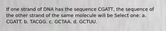 If one strand of DNA has the sequence CGATT, the sequence of the other strand of the same molecule will be Select one: a. CGATT. b. TACGG. c. GCTAA. d. GCTUU.