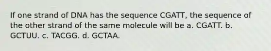 If one strand of DNA has the sequence CGATT, the sequence of the other strand of the same molecule will be a. CGATT. b. GCTUU. c. TACGG. d. GCTAA.