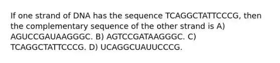 If one strand of DNA has the sequence TCAGGCTATTCCCG, then the complementary sequence of the other strand is A) AGUCCGAUAAGGGC. B) AGTCCGATAAGGGC. C) TCAGGCTATTCCCG. D) UCAGGCUAUUCCCG.