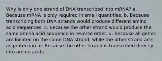 Why is only one strand of DNA transcribed into mRNA? a. Because mRNA is only required in small quantities. b. Because transcribing both DNA strands would produce different amino acid sequences. c. Because the other strand would produce the same amino acid sequence in reverse order. d. Because all genes are located on the same DNA strand, while the other strand acts as protection. e. Because the other strand is transcribed directly into <a href='https://www.questionai.com/knowledge/k9gb720LCl-amino-acids' class='anchor-knowledge'>amino acids</a>.