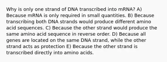 Why is only one strand of DNA transcribed into mRNA? A) Because mRNA is only required in small quantities. B) Because transcribing both DNA strands would produce different amino acid sequences. C) Because the other strand would produce the same amino acid sequence in reverse order. D) Because all genes are located on the same DNA strand, while the other strand acts as protection E) Because the other strand is transcribed directly into <a href='https://www.questionai.com/knowledge/k9gb720LCl-amino-acids' class='anchor-knowledge'>amino acids</a>.