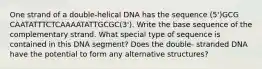 One strand of a double-helical DNA has the sequence (5')GCG CAATATTTCTCAAAATATTGCGC(3'). Write the base sequence of the complementary strand. What special type of sequence is contained in this DNA segment? Does the double- stranded DNA have the potential to form any alternative structures?