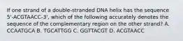 If one strand of a double-stranded DNA helix has the sequence 5'-ACGTAACC-3', which of the following accurately denotes the sequence of the complementary region on the other strand? A. CCAATGCA B. TGCATTGG C. GGTTACGT D. ACGTAACC