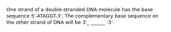 One strand of a double-stranded DNA molecule has the base sequence 5'-ATAGGT-3'. The complementary base sequence on the other strand of DNA will be 3'_ ______ -5'.