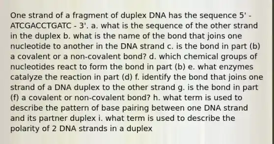 One strand of a fragment of duplex DNA has the sequence 5' - ATCGACCTGATC - 3'. a. what is the sequence of the other strand in the duplex b. what is the name of the bond that joins one nucleotide to another in the DNA strand c. is the bond in part (b) a covalent or a non-covalent bond? d. which chemical groups of nucleotides react to form the bond in part (b) e. what enzymes catalyze the reaction in part (d) f. identify the bond that joins one strand of a DNA duplex to the other strand g. is the bond in part (f) a covalent or non-covalent bond? h. what term is used to describe the pattern of base pairing between one DNA strand and its partner duplex i. what term is used to describe the polarity of 2 DNA strands in a duplex