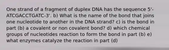 One strand of a fragment of duplex DNA has the sequence 5'-ATCGACCTGATC-3'. b) What is the name of the bond that joins one nucleotide to another in the DNA strand? c) is the bond in part (b) a covalent or non covalent bond? d) which chemical groups of nucleotides reaction to form the bond in part (b) e) what enzymes catalyze the reaction in part (d)