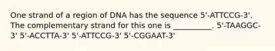 One strand of a region of DNA has the sequence 5'-ATTCCG-3'. The complementary strand for this one is __________. 5'-TAAGGC-3' 5'-ACCTTA-3' 5'-ATTCCG-3' 5'-CGGAAT-3'