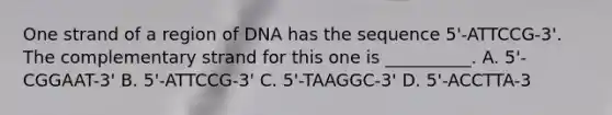 One strand of a region of DNA has the sequence 5'-ATTCCG-3'. The complementary strand for this one is __________. A. 5'-CGGAAT-3' B. 5'-ATTCCG-3' C. 5'-TAAGGC-3' D. 5'-ACCTTA-3