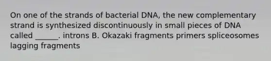 On one of the strands of bacterial DNA, the new complementary strand is synthesized discontinuously in small pieces of DNA called ______. introns B. Okazaki fragments primers spliceosomes lagging fragments