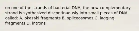 on one of the strands of bacterial DNA, the new complementary strand is synthesized discontinuously into small pieces of DNA called: A. okazaki fragments B. spliceosomes C. lagging fragments D. introns