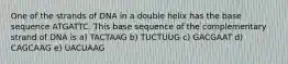 One of the strands of DNA in a double helix has the base sequence ATGATTC. This base sequence of the complementary strand of DNA is a) TACTAAG b) TUCTUUG c) GACGAAT d) CAGCAAG e) UACUAAG