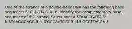 One of the strands of a double-helix DNA has the following base sequence: 5' CGGTTAGCA 3'. Identify the complementary base sequence of this strand. Select one: a.5TAACCGATG 3' b.3TAAGGGAGG 5' c.3'GCCAATCGT 5' d.5'GCCTTACGA 3