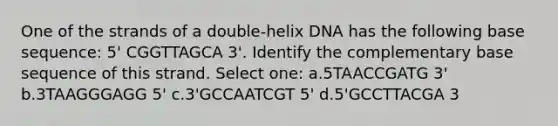 One of the strands of a double-helix DNA has the following base sequence: 5' CGGTTAGCA 3'. Identify the complementary base sequence of this strand. Select one: a.5TAACCGATG 3' b.3TAAGGGAGG 5' c.3'GCCAATCGT 5' d.5'GCCTTACGA 3