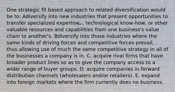 One strategic fit based approach to related diversification would be to: Adiversify into new industries that present opportunities to transfer specialized expertise, . technological know-how, or other valuable resources and capabilities from one business's value chain to another's. Bdiversify into those industries where the same kinds of driving forces and competitive forces prevail, . thus allowing use of much the same competitive strategy in all of the businesses a company is in. C. acquire rival firms that have broader product lines so as to give the company access to a wider range of buyer groups. D. acquire companies in forward distribution channels (wholesalers and/or retailers). E. expand into foreign markets where the firm currently does no business.