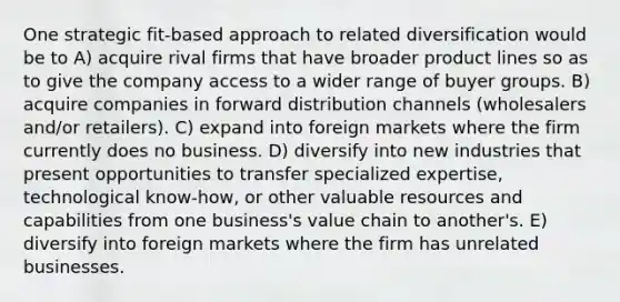 One strategic fit-based approach to related diversification would be to A) acquire rival firms that have broader product lines so as to give the company access to a wider range of buyer groups. B) acquire companies in forward distribution channels (wholesalers and/or retailers). C) expand into foreign markets where the firm currently does no business. D) diversify into new industries that present opportunities to transfer specialized expertise, technological know-how, or other valuable resources and capabilities from one business's value chain to another's. E) diversify into foreign markets where the firm has unrelated businesses.