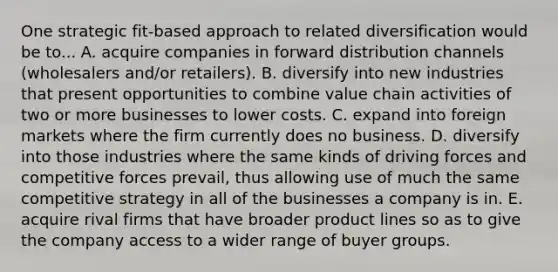 One strategic fit-based approach to related diversification would be to... A. acquire companies in forward distribution channels (wholesalers and/or retailers). B. diversify into new industries that present opportunities to combine value chain activities of two or more businesses to lower costs. C. expand into foreign markets where the firm currently does no business. D. diversify into those industries where the same kinds of driving forces and competitive forces prevail, thus allowing use of much the same competitive strategy in all of the businesses a company is in. E. acquire rival firms that have broader product lines so as to give the company access to a wider range of buyer groups.