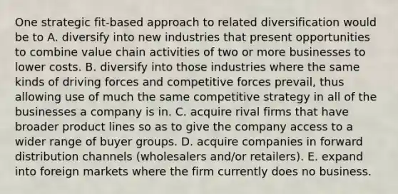 One strategic fit-based approach to related diversification would be to A. diversify into new industries that present opportunities to combine value chain activities of two or more businesses to lower costs. B. diversify into those industries where the same kinds of driving forces and competitive forces prevail, thus allowing use of much the same competitive strategy in all of the businesses a company is in. C. acquire rival firms that have broader product lines so as to give the company access to a wider range of buyer groups. D. acquire companies in forward distribution channels (wholesalers and/or retailers). E. expand into foreign markets where the firm currently does no business.